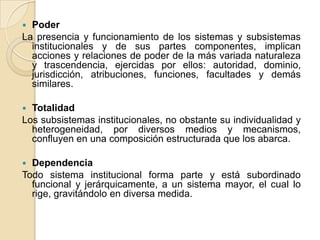 PoderLa presencia y funcionamiento de los sistemas y subsistemas institucionales y de sus partes componentes, implican acciones y relaciones de poder de la más variada naturaleza y trascendencia, ejercidas por ellos: autoridad, dominio, jurisdicción, atribuciones, funciones, facultades y demás similares.TotalidadLos subsistemas institucionales, no obstante su individualidad y heterogeneidad, por diversos medios y mecanismos, confluyen en una composición estructurada que los abarca. DependenciaTodo sistema institucional forma parte y está subordinado funcional y jerárquicamente, a un sistema mayor, el cual lo rige, gravitándolo en diversa medida. 