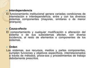 InterdependenciaEl funcionamiento institucional genera variadas condiciones de interrelación e interdependencia, entre y con los diversos sistemas componentes (mayores, similares o de menor jerarquía). Causa-efectoEl comportamiento y cualquier modificación o alteración del sistema o de sus subsistemas afectan, con diversa incidencia, al resto de elementos o componentes de los sistemas. OrdenLos sistemas, sus recursos, medios y partes componentes, cumplen funciones y objetivos específicos, interrelacionados a través de métodos, proce­sos y procedimientos de trabajo debidamente prescritos.