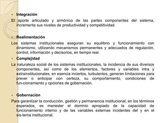 IntegraciónEl aporte articulado y armónico de las partes componentes del sistema, incrementa sus niveles de productividad y competitividad. RealimentaciónLos sistemas institucionales aseguran su equilibrio y funcionamiento con dinamismo, utilizando mecanismos permanentes y adecuados de regulación, control, información y decisorios, en tiempo real.ComplejidadLa naturaleza social de los sistemas institucionales, la incidencia de sus diversos componentes, así como de los elementos, factores y variables intra y extrainstitucionales, en esencia inciertos, turbulentos, generan limitaciones para prever o anticipar con certeza, su comportamiento, condiciones de fun­cionamiento y opciones de gobernación.GobernaciónPara garantizar la conducción, gestión y permanencia institucional, en los términos esperados, es menester el dominio apropiado de la capacidad de funcionamiento interno y de las variables externas incidentes del y en el sis­tema institucional.