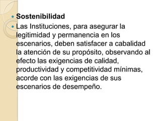 Sostenibilidad	Las Instituciones, para asegurar la legitimidad y permanencia en los escenarios, deben satisfacer a cabalidad la atención de su propósito, observando al efecto las exigencias de calidad, productividad y competitividad mínimas, acorde con las exigencias de sus escenarios de desempeño.  