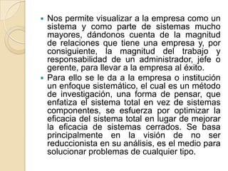 Nos permite visualizar a la empresa como un sistema y como parte de sistemas mucho mayores, dándonos cuenta de la magnitud de relaciones que tiene una empresa y, por consiguiente, la magnitud del trabajo y responsabilidad de un administrador, jefe o gerente, para llevar a la empresa al éxito.Para ello se le da a la empresa o institución un enfoque sistemático, el cual es un método de investigación, una forma de pensar, que enfatiza el sistema total en vez de sistemas componentes, se esfuerza por optimizar la eficacia del sistema total en lugar de mejorar la eficacia de sistemas cerrados. Se basa principalmente en la visión de no ser reduccionista en su análisis, es el medio para solucionar problemas de cualquier tipo.