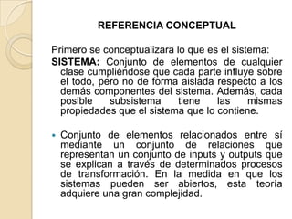 REFERENCIA CONCEPTUALPrimero se conceptualizara lo que es el sistema: SISTEMA: Conjunto de elementos de cualquier clase cumpliéndose que cada parte influye sobre el todo, pero no de forma aislada respecto a los demás componentes del sistema. Además, cada posible subsistema tiene las mismas propiedades que el sistema que lo contiene.Conjunto de elementos relacionados entre sí mediante un conjunto de relaciones que representan un conjunto de inputs y outputs que se explican a través de determinados procesos de transformación. En la medida en que los sistemas pueden ser abiertos, esta teoría adquiere una gran complejidad.