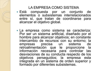 LA EMPRESA COMO SISTEMAEstá compuesta por un conjunto de elementos o subsistemas interrelacionados entre sí, que tratan de coordinarse para alcanzar el objetivo global.La empresa como sistema se caracteriza: Por ser un sistema artificial, diseñado por el hombre para alcanzar objetivos; en constante intercambio de recursos con su entorno; la empresas precisa un sistema de retroalimentación que le proporcione la información necesaria para controlar las desviaciones de su conducta respecto de los objetivos perseguidos; la empresa esta integrada en un sistema de orden superior y formado por diferentes subsistemas.