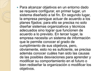 Para alcanzar objetivos en un entorno dado se requiere configurar, en primer lugar, un sistema diseñado a tal fin. En segundo lugar, la empresa persigue actuar de acuerdo a los planes fijados; para ello se precisa no solo diseñar sistemas organizativos y técnicos adecuados sino lograr que funcionen de acuerdo a lo previsto. En tercer lugar, la empresa necesita un sistema de información que le permite conocer el grado de cumplimiento de sus objetivos, pero, obviamente, esto no es suficiente, se precisa además conocer cuáles han sido las causas de las posibles desviaciones para aprender y modificar su comportamiento en el futuro o bien rediseñar la organización o modificar los objetivos.