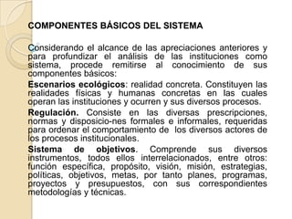 COMPONENTES BÁSICOS DEL SISTEMA Considerando el alcance de las apreciaciones anteriores y para profundizar el análisis de las instituciones como sistema, procede remitirse al conocimiento de sus componentes básicos:Escenarios ecológicos: realidad concreta. Constituyen las realidades físicas y humanas concretas en las cuales operan las instituciones y ocurren y sus diversos procesos.Regulación. Consiste en las diversas prescripciones, normas y disposicio­nes formales e informales, requeridas para ordenar el comportamiento de  los diversos actores de los procesos institucionales.Sistema de objetivos. Comprende sus diversos instrumentos, todos ellos interrelacionados, entre otros: función específica, propósito, visión, misión, estrategias, políticas, objetivos, metas, por tanto planes, programas, proyectos y presupuestos, con sus correspondientes metodologías y técnicas.