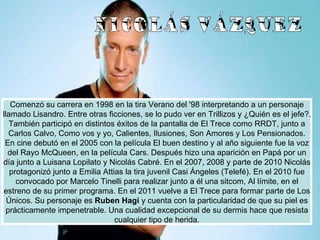 Comenzó su carrera en 1998 en la tira Verano del '98 interpretando a un personaje llamado Lisandro. Entre otras ficciones, se lo pudo ver en Trillizos y ¿Quién es el jefe?. También participó en distintos éxitos de la pantalla de El Trece como RRDT, junto a Carlos Calvo, Como vos y yo, Calientes, Ilusiones, Son Amores y Los Pensionados. En cine debutó en el 2005 con la película El buen destino y al año siguiente fue la voz del Rayo McQueen, en la película Cars. Después hizo una aparición en Papá por un día junto a Luisana Lopilato y Nicolás Cabré. En el 2007, 2008 y parte de 2010 Nicolás protagonizó junto a Emilia Attias la tira juvenil Casi Ángeles (Telefé). En el 2010 fue convocado por Marcelo Tinelli para realizar junto a él una sitcom, Al límite, en el estreno de su primer programa. En el 2011 vuelve a El Trece para formar parte de Los Únicos. Su personaje es  Ruben Hagi  y cuenta con la particularidad de que su piel es prácticamente impenetrable. Una cualidad excepcional de su dermis hace que resista cualquier tipo de herida. NICOLÁS VÁZQUEZ 