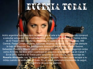 EUGENIA TOBAL Actriz argentina que descubrió su pasión por el arte a los 15 años cuando comenzó a estudiar actuación. En la pantalla chica, protagonizó y participó en varios éxitos de El Trece como Gasoleros, Primicias, El sodero de mi vida, Ilusiones, 099 Central, Padre Coraje, Mujeres Asesinas, Mujeres de Nadie 2 y Valientes siempre la bajo la dirección  los prestigiosos directores Jorge Nisco, Daniel Barone, Sebastián Pivotto y Alberto Lecchi, entre otros. En otros canales protagonizó ciclos como Al límite, Se dice amor y participó en Cuentos de Fontanarrosa en Canal 7. En el 2011 vuelve a El Trece para ser parte de Los Únicos. Su personaje es  Rosario Ahumada  y es “la reina del engaño”: estafas, fraudes, nada escapa a su órbita cuando de embaucar se trata. Es un genio matemático imposible de seguir, una ladrona de guantes blancos. 