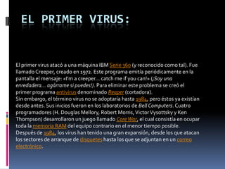 EL PRIMER VIRUS:


El primer virus atacó a una máquina IBM Serie 360 (y reconocido como tal). Fue
llamado Creeper, creado en 1972. Este programa emitía periódicamente en la
pantalla el mensaje: «I'm a creeper... catch me if you can!» (¡Soy una
enredadera... agárrame si puedes!). Para eliminar este problema se creó el
primer programa antivirus denominado Reaper (cortadora).
Sin embargo, el término virus no se adoptaría hasta 1984, pero éstos ya existían
desde antes. Sus inicios fueron en los laboratorios de Bell Computers. Cuatro
programadores (H. Douglas Mellory, Robert Morris, Victor Vysottsky y Ken
Thompson) desarrollaron un juego llamado Core War, el cual consistía en ocupar
toda la memoria RAM del equipo contrario en el menor tiempo posible.
Después de 1984, los virus han tenido una gran expansión, desde los que atacan
los sectores de arranque de disquetes hasta los que se adjuntan en un correo
electrónico.
 