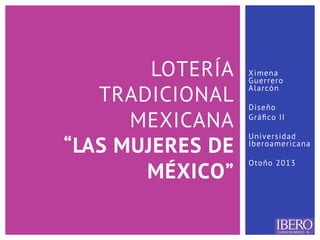 Ximena
Guerrero
Alarcón
Diseño
Gráﬁco II
Universidad
Iberoamericana
Otoño 2013
LOTERÍA
TRADICIONAL
MEXICANA
“LAS MUJERES DE
MÉXICO”
 