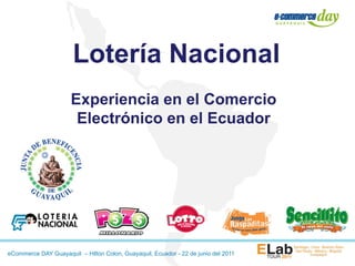 Lotería Nacional
                      Experiencia en el Comercio
                       Electrónico en el Ecuador




eCommerce DAY Guayaquil – Hilton Colon, Guayaquil, Ecuador - 22 de junio del 2011
 