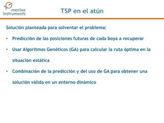 TSP en el atún
Solución planteada para solventar el problema:
• Predicción de las posiciones futuras de cada boya a recuperar
• Usar Algoritmos Genéticos (GA) para calcular la ruta óptima en la
situación estática
• Combinación de la predicción y del uso de GA para obtener una
solución válida en un entorno dinámico
 