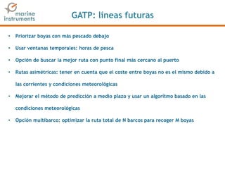 GATP: líneas futuras
• Priorizar boyas con más pescado debajo
• Usar ventanas temporales: horas de pesca
• Opción de buscar la mejor ruta con punto final más cercano al puerto
• Rutas asimétricas: tener en cuenta que el coste entre boyas no es el mismo debido a
las corrientes y condiciones meteorológicas
• Mejorar el método de predicción a medio plazo y usar un algoritmo basado en las
condiciones meteorológicas
• Opción multibarco: optimizar la ruta total de N barcos para recoger M boyas
 