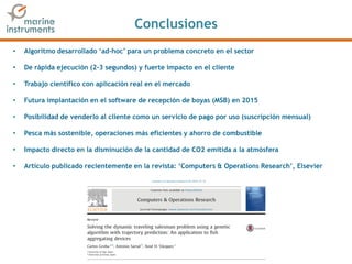 Conclusiones
• Algoritmo desarrollado ‘ad-hoc’ para un problema concreto en el sector
• De rápida ejecución (2-3 segundos) y fuerte impacto en el cliente
• Trabajo científico con aplicación real en el mercado
• Futura implantación en el software de recepción de boyas (MSB) en 2015
• Posibilidad de venderlo al cliente como un servicio de pago por uso (suscripción mensual)
• Pesca más sostenible, operaciones más eficientes y ahorro de combustible
• Impacto directo en la disminución de la cantidad de CO2 emitida a la atmósfera
• Artículo publicado recientemente en la revista: ‘Computers & Operations Research’, Elsevier
 