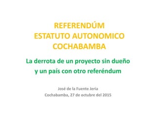 REFERENDÚM
ESTATUTO AUTONOMICO
COCHABAMBA
La derrota de un proyecto sin dueño
y un país con otro referéndum
José de la Fuente Jeria
Cochabamba, 27 de octubre del 2015
 