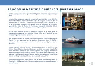 DESARROLLO MARÍTIMO Y DUTY FREE SHOPS ON BOARD
London Supply cuenta con un gran historial ligado al transporte de pasajeros por
agua.
Entre los hitos destacados se puede mencionar la operación del primer duty free
shop on board de la región a bordo del buque de pasajeros Ciudad de Mar del
Plata II (1986), lo que llevó a la empresa a convertirse durante la década de los
90 en la principal operadora de tiendas libres de impuestos en la región,
operando las flotas de ferries de Ferrilíneas, Navegación Atlántida, Colonia
Express y Cacciola y los alíscafos de las empresas Alimar y Belt.
Así fue que nuestros técnicos e ingenieros viajaron a la Naval Base de
Southamptom, Inglaterra, para reformar y alistar el fast ferry “Scotland” -primer
wave piercing en operar en el cono sur-.
Más tarde se concretó un acuerdo con la firma Bermello, Ajamil and Partners de
Miami, FL, para participar en las posibles licitaciones para el diseño y
construcción de las terminales portuarias de Colonia (Uruguay) y Buenos Aires
(Argentina).
Dado el expertise obtenido durante 2 décadas de operación en fast ferries, esta
división desarrolló un profundo análisis para constituir una nueva línea de fast
ferries de última generación que uniera Argentina con Uruguay. Durante ese
desarrollo, nuestros técnicos fueron asiduos concurrentes a las convenciones del
Seatrade y Fast Ferries de Boston, Miami, Buenos Aires y Ushuaia, estrechando
relación con los principales astilleros y operadores de la industria.
Asimismo, London Supply operó el Duty Free del ferry Colonia Express entre los
años 2007 y 2012 y desarrolló 2 importantes proyectos portuarios Megaport y
Puerto Pañuelo. 12
 