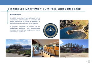 PUERTO PAÑUELO
En el 2007 London Supply gana la licitación para la
construcción, administración y operación del
Puerto Pañuelo de la ciudad de Bariloche, el
puerto lacustre más importante de la Patagonia.
El proyecto comprende la totalidad de las
instalaciones portuarias para embarcaciones
turísticas, la terminal de pasajeros, un puerto
comercial y un yacht club.
DESARROLLO MARÍTIMO Y DUTY FREE SHOPS ON BOARD
14
 