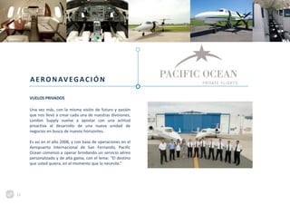 AERONAVEGACIÓ N
VUELOS PRIVADOS
Una vez más, con la misma visión de futuro y pasión
que nos llevó a crear cada una de nuestras divisiones,
London Supply vuelve a apostar con una actitud
proactiva al desarrollo de una nueva unidad de
negocios en busca de nuevos horizontes.
Es así en el año 2008, y con base de operaciones en el
Aeropuerto Internacional de San Fernando, Pacific
Ocean comenzó a operar brindando un servicio aéreo
personalizado y de alta gama, con el lema: “El destino
que usted quiera, en el momento que lo necesite.”
15
 