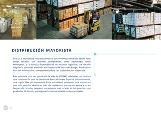 DISTRIBUCIÓN MAYORISTA
Gracias a la estrecha relación comercial que venimos cultivando desde hace
varias décadas con distintos proveedores, tanto nacionales como
extranjeros, y a nuestra disponibilidad de recursos logísticos, se decidió
ampliar la actividad minorista en Provincia de Tierra del Fuego, Antártida e
Islas del Atlántico Sur, complementándola con la distribución mayorista.
Esta provincia, con una población de más de 170.000 habitantes, es una isla
que conforma lo que se denomina Área Aduanera Especial (técnicamente,
una región libre de impuestos). En la actualidad, poseemos una estructura
que nos permite abastecer más de quinientos puntos de venta y a los
buques de turismo, pequeros o cargueros que recalan en sus puertos, con
productos de las más prestigiosas firmas nacionales e internacionales.
19
 
