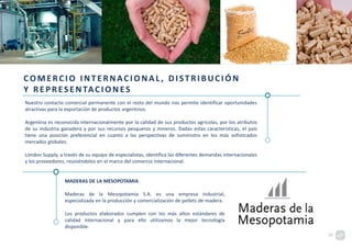COMERCIO INTERNACIONAL , DISTRIBUCIÓN
Y REPRESENTACION ES
Nuestro contacto comercial permanente con el resto del mundo nos permite identificar oportunidades
atractivas para la exportación de productos argentinos.
Argentina es reconocida internacionalmente por la calidad de sus productos agrícolas, por los atributos
de su industria ganadera y por sus recursos pesqueros y mineros. Dadas estas características, el país
tiene una posición preferencial en cuanto a las perspectivas de suministro en los más sofisticados
mercados globales.
London Supply, a través de su equipo de especialistas, identifica las diferentes demandas internacionales
y los proveedores, reuniéndolos en el marco del comercio internacional.
MADERAS DE LA MESOPOTAMIA
Maderas de la Mesopotamia S.A. es una empresa industrial,
especializada en la producción y comercialización de pellets de madera.
Los productos elaborados cumplen con los más altos estándares de
calidad internacional y para ello utilizamos la mejor tecnología
disponible.
20
 