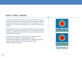 DUTY FREE SHOPS
La combinación perfecta del know how más avanzado del mundo en
marketing para este tipo de actividad, con el conocimiento de la región y
la precisa identificación de las preferencias de sus pasajeros, nos ha
convertido en un referente indiscutido en la industria del Duty Free
mundial.
Nuestras tiendas, tomadas como ejemplo de diseño; nuestras iniciativas
comerciales, valoradas y premiadas por nuestros proveedores; y nuestros
ejecutivos, mundialmente reconocidos, hacen que esta división sea el
core business de la empresa.
•Tienda libre de impuestos por departamentos – Ciudad de Ushuaia
•Duty Free Shop - Aeropuerto Internacional de Ushuaia
•Tienda libre de impuestos por departamentos – Ciudad de Río Grande
•Duty Free Shop – Aeropuerto Internacional de Río Grande
•Duty Free Shop Puerto Iguazú
3
 