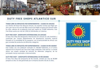 DUTY FREE SHOPS ATLANTICO SUR
TIENDA LIBRE DE IMPUESTOS POR DEPARTAMENTOS – CIUDAD DE USHUAIA
Los clientes del Duty Free Shop de Ushuaia, son aquellos turistas que llegan por
aire o por mar en los cerca de 400 cruceros que llegan al puerto de Ushuaia todos
los años, además de la población local que supera los 70.000 habitantes. Este
Free Shop cuenta con más de 1.950 m2 distribuidos en 3 plantas.
DUTY FREE SHOP - AEROPUERTO INTERNACIONAL DE USHUAIA
El Duty Free Shop del Aeropuerto Internacional de Ushuaia ha sido diseñado y
construido por nuestro Departamento de Arquitectura haciendo especial
hincapié en la comodidad de los pasajeros, con la particularidad de ofrecer una
gran variedad de productos de diferentes categorías.
TIENDA LIBRE DE IMPUESTOS POR DEPARTAMENTOS – CIUDAD DE RÍO GRANDE
Esta ciudad, con una población estimada en 140.000 habitantes, es el centro
industrial de la Provincia de Tierra del Fuego, Antártida e Islas del Sur. La tienda
ofrece una amplia variedad de artículos de diferentes categorías, de las
principales marcas nacionales e internacionales.
DUTY FREE SHOP – AEROPUERTO INTERNACIONAL DE RÍO GRANDE
El Duty Free Shop del aeropuerto de Río Grande, visitado por más de 90.000
pasajeros al año, ha sido gestionado por la empresa durante más de 25 años.
4
 