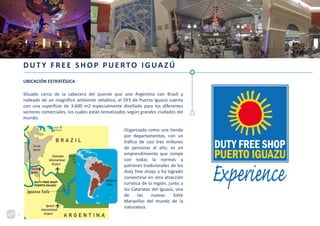 DUTY FREE SHOP PUERTO IGUAZÚ
UBICACIÓN ESTRATÉGICA
Situado cerca de la cabecera del puente que une Argentina con Brasil y
rodeado de un magnífico ambiente selvático, el DFS de Puerto Iguazú cuenta
con una superficie de 3.600 m2 especialmente diseñada para los diferentes
sectores comerciales, los cuales están tematizados según grandes ciudades del
mundo.
Organizada como una tienda
por departamentos, con un
tráfico de casi tres millones
de personas al año, es un
emprendimiento que rompe
con todas la normas y
patrones tradicionales de los
duty free shops y ha logrado
convertirse en otra atracción
turística de la región, junto a
las Cataratas del Iguazú, una
de las nuevas Siete
Maravillas del mundo de la
naturaleza.
5
 