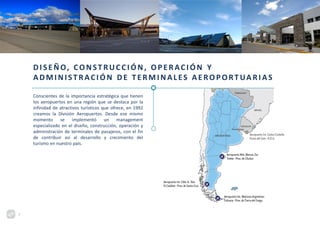 DISEÑO, CONSTRUCCIÓN, OPERACIÓN Y
ADMINISTRACIÓN DE TERMINALES AEROPORT UA RI AS
Conscientes de la importancia estratégica que tienen
los aeropuertos en una región que se destaca por la
infinidad de atractivos turísticos que ofrece, en 1992
creamos la División Aeropuertos. Desde ese mismo
momento se implementó un management
especializado en el diseño, construcción, operación y
administración de terminales de pasajeros, con el fin
de contribuir así al desarrollo y crecimiento del
turismo en nuestro país.
7
 
