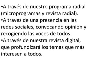 •A través de nuestro programa radial
(microprogramas y revista radial).
•A través de una presencia en las
redes sociales, convocando opinión y
recogiendo las voces de todos.
•A través de nuestra revista digital,
que profundizará los temas que más
interesen a todos.

 