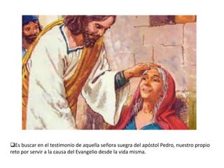 Es buscar en el testimonio de aquella señora suegra del apóstol Pedro, nuestro propio
reto por servir a la causa del Evangelio desde la vida misma.

 