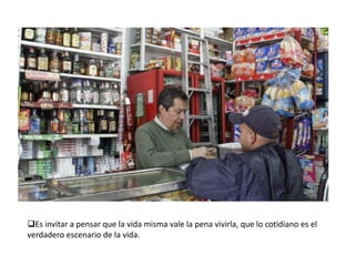 Es invitar a pensar que la vida misma vale la pena vivirla, que lo cotidiano es el
verdadero escenario de la vida.

 