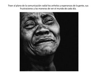 Traer al plano de la comunicación radial los anhelos y esperanzas de la gente, sus
frustraciones y las maneras de ver el mundo de cada día.

 