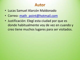 • Lucas Samuel Alarcón Maldonado
• Correo: math_point@hotmail.com
• Justificación: Elegí esta ciudad por que es
donde habitualmente voy de vez en cuando y
creo tiene muchos lugares para ser visitados.
 