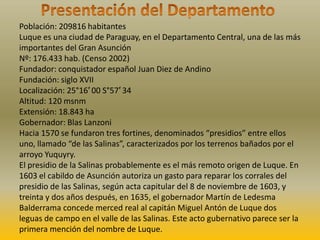 Población: 209816 habitantes
Luque es una ciudad de Paraguay, en el Departamento Central, una de las más
importantes del Gran Asunción
Nº: 176.433 hab. (Censo 2002)
Fundador: conquistador español Juan Diez de Andino
Fundación: siglo XVII
Localización: 25°16′ 00 S°57′ 34
Altitud: 120 msnm
Extensión: 18.843 ha
Gobernador: Blas Lanzoni
Hacia 1570 se fundaron tres fortines, denominados “presidios” entre ellos
uno, llamado “de las Salinas”, caracterizados por los terrenos bañados por el
arroyo Yuquyry.
El presidio de la Salinas probablemente es el más remoto origen de Luque. En
1603 el cabildo de Asunción autoriza un gasto para reparar los corrales del
presidio de las Salinas, según acta capitular del 8 de noviembre de 1603, y
treinta y dos años después, en 1635, el gobernador Martín de Ledesma
Balderrama concede merced real al capitán Miguel Antón de Luque dos
leguas de campo en el valle de las Salinas. Este acto gubernativo parece ser la
primera mención del nombre de Luque.
 