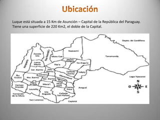 Luque está situada a 15 Km de Asunción – Capital de la República del Paraguay.
Tiene una superficie de 220 Km2, el doble de la Capital.
 