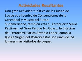 Una gran actividad turística de la Ciudad de
Luque es el Centro de Convenciones de la
Conmebol y Museo del Futbol
Sudamericano, también esta el Aeropuerto Silvio
Pettirossi, el Gran Parque Ñu Guasu, la Estación
del Ferrocarril Carlos Antonio López; como la
Iglesia Virgen del Rosario estos son unos de los
lugares mas visitados de Luque.
 
