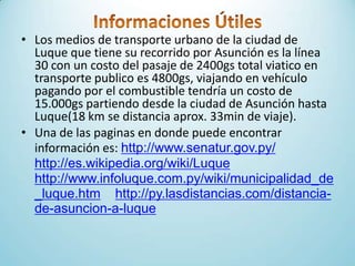 • Los medios de transporte urbano de la ciudad de
Luque que tiene su recorrido por Asunción es la línea
30 con un costo del pasaje de 2400gs total viatico en
transporte publico es 4800gs, viajando en vehículo
pagando por el combustible tendría un costo de
15.000gs partiendo desde la ciudad de Asunción hasta
Luque(18 km se distancia aprox. 33min de viaje).
• Una de las paginas en donde puede encontrar
información es: http://www.senatur.gov.py/
http://es.wikipedia.org/wiki/Luque
http://www.infoluque.com.py/wiki/municipalidad_de
_luque.htm http://py.lasdistancias.com/distancia-
de-asuncion-a-luque
 