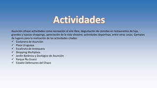 Asunción ofrece actividades como recreación al aire libre, degustación de comidas en restaurantes de lujo,
grandes y lujosos shoppings, apreciación de la vida silvestre, actividades deportivas, entre otras cosas. Ejemplos
de lugares para la realización de las actividades citadas:
 Costanera de Asunción
 Plaza Uruguaya
 Escalinata de Antequera
 Shopping Multiplaza
 Jardín Botánico y Zoológico de Asunción
 Parque Ñu Guazú
 Estadio Defensores del Chaco
 