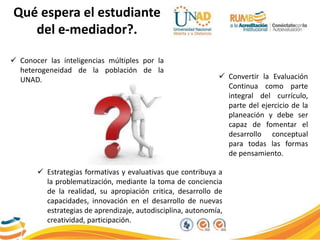 Qué espera el estudiante
del e-mediador?.
 Estrategias formativas y evaluativas que contribuya a
la problematización, mediante la toma de conciencia
de la realidad, su apropiación critica, desarrollo de
capacidades, innovación en el desarrollo de nuevas
estrategias de aprendizaje, autodisciplina, autonomía,
creatividad, participación.
 Conocer las inteligencias múltiples por la
heterogeneidad de la población de la
UNAD.  Convertir la Evaluación
Continua como parte
integral del currículo,
parte del ejercicio de la
planeación y debe ser
capaz de fomentar el
desarrollo conceptual
para todas las formas
de pensamiento.
 