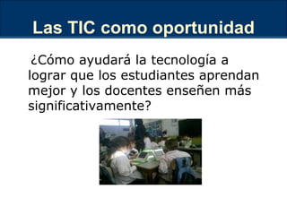 Las TIC como oportunidad ¿Cómo ayudará la tecnología a lograr que los estudiantes aprendan mejor y los docentes enseñen más significativamente? 