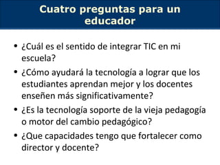 Cuatro preguntas para un educador ¿Cuál es el sentido de integrar TIC en mi escuela? ¿Cómo ayudará la tecnología a lograr que los estudiantes aprendan mejor y los docentes enseñen más significativamente? ¿Es la tecnología soporte de la vieja pedagogía o motor del cambio pedagógico ? ¿Que capacidades tengo que fortalecer como director y docente? 