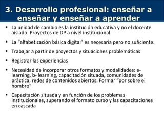 3. Desarrollo profesional: enseñar a enseñar y enseñar a aprender La unidad de cambio es la institución educativa y no el docente aislado. Proyectos de DP a nivel institucional La “alfabetización básica digital” es necesaria pero no suficiente.  Trabajar a partir de proyectos y situaciones problemáticas Registrar las experiencias Necesidad de incorporar otros formatos y modalidades: e-learning, b- learning, capacitación situada, comunidades de práctica, redes de contenidos abiertos. Formar “por sobre el hombro” Capacitación situada y en función de los problemas institucionales, superando el formato curso y las capacitaciones en cascada  