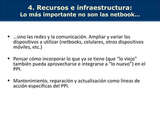 4. Recursos e infraestructura: Lo más importante no son las netbook… … sino las redes y la comunicación. Ampliar y variar los dispositivos a utilizar (netbooks, celulares, otros dispositivos móviles, etc.) Pensar cómo incorporar lo que ya se tiene (que “lo viejo” también pueda aprovecharse e integrarse a “lo nuevo”) en el PPI. Mantenimiento, reparación y actualización como líneas de acción específicas del PPI. 