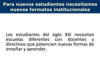 Para nuevos estudiantes necesitamos nuevos formatos institucionales Los estudiantes del siglo XXI necesitan escuelas diferentes con docentes y directivos que potencien nuevas formas de enseñar y aprender. 