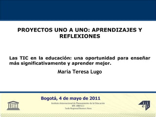 PROYECTOS UNO A UNO: APRENDIZAJES Y REFLEXIONES Las TIC en la educación: una oportunidad para enseñar más significativamente y aprender mejor. María Teresa Lugo Bogotá, 4 de mayo de 2011 