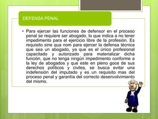 • Para ejercer las funciones de defensor en el proceso
penal se requiere ser abogado, lo que indica a no tener
impedimento para el ejercicio libre de la profesión. Es
requisito sine qua nom para ejercer la defensa técnica
que sea un abogado, ya que es el único profesional
capacitado y autorizado para materializar dicha
función, que no tenga ningún impedimento conforme a
la ley de abogados y que este en pleno goce de sus
derechos políticos y civiles, se busca evitar una
indefensión del imputado y es un requisito mas del
proceso penal y garantía del correcto desenvolvimiento
del mismo.
DEFENSA PENAL
 