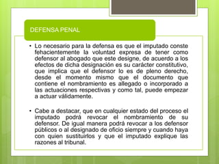• Lo necesario para la defensa es que el imputado conste
fehacientemente la voluntad expresa de tener como
defensor al abogado que este designe, de acuerdo a los
efectos de dicha designación es su carácter constitutivo,
que implica que el defensor lo es de pleno derecho,
desde el momento mismo que el documento que
contiene el nombramiento es allegado o incorporado a
las actuaciones respectivas y como tal, puede empezar
a actuar válidamente.
• Cabe a destacar, que en cualquier estado del proceso el
imputado podrá revocar el nombramiento de su
defensor. De igual manera podrá revocar a los defensor
públicos o al designado de oficio siempre y cuando haya
con quien sustituirlos y que el imputado explique las
razones al tribunal.
DEFENSA PENAL
 