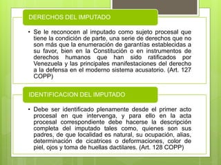• Se le reconocen al imputado como sujeto procesal que
tiene la condición de parte, una serie de derechos que no
son más que la enumeración de garantías establecidas a
su favor, bien en la Constitución o en instrumentos de
derechos humanos que han sido ratificados por
Venezuela y las principales manifestaciones del derecho
a la defensa en el moderno sistema acusatorio. (Art. 127
COPP)
DERECHOS DEL IMPUTADO
• Debe ser identificado plenamente desde el primer acto
procesal en que intervenga, y para ello en la acta
procesal correspondiente debe hacerse la descripción
completa del imputado tales como, quienes son sus
padres, de que localidad es natural, su ocupación, alias,
determinación de cicatrices o deformaciones, color de
piel, ojos y toma de huellas dactilares. (Art. 128 COPP)
IDENTIFICACION DEL IMPUTADO
 
