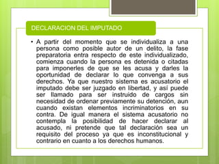 • A partir del momento que se individualiza a una
persona como posible autor de un delito, la fase
preparatoria entra respecto de este individualizado,
comienza cuando la persona es detenida o citadas
para imponerles de que se les acusa y darles la
oportunidad de declarar lo que convenga a sus
derechos. Ya que nuestro sistema es acusatorio el
imputado debe ser juzgado en libertad, y así puede
ser llamado para ser instruido de cargos sin
necesidad de ordenar previamente su detención, aun
cuando existan elementos incriminatorios en su
contra. De igual manera el sistema acusatorio no
contempla la posibilidad de hacer declarar al
acusado, ni pretende que tal declaración sea un
requisito del proceso ya que es inconstitucional y
contrario en cuanto a los derechos humanos.
DECLARACION DEL IMPUTADO
 