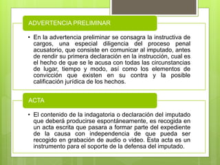 • En la advertencia preliminar se consagra la instructiva de
cargos, una especial diligencia del proceso penal
acusatorio, que consiste en comunicar al imputado, antes
de rendir su primera declaración en la instrucción, cual es
el hecho de que se le acusa con todas las circunstancias
de lugar, tiempo y modo, así como los elementos de
convicción que existen en su contra y la posible
calificación jurídica de los hechos.
ADVERTENCIA PRELIMINAR
• El contenido de la indagatoria o declaración del imputado
que deberá producirse espontáneamente, es recogida en
un acta escrita que pasara a formar parte del expediente
de la causa con independencia de que pueda ser
recogido en grabación de audio o video. Esta acta es un
instrumento para el soporte de la defensa del imputado.
ACTA
 