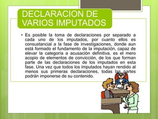 • Es posible la toma de declaraciones por separado a
cada uno de los imputados, por cuanto ellos es
consustancial a la fase de investigaciones, donde aun
está formado el fundamento de la imputación, capaz de
elevar la categoría a acusación definitiva, es el mero
acopio de elementos de convicción, de los que forman
parte de las declaraciones de los imputados en esta
fase. Una vez que todos los imputados hayan rendido al
menos sus primeras declaraciones, todas las partes
podrán imponerse de su contenido.
DECLARACION DE
VARIOS IMPUTADOS
 